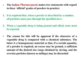 1. It is required that, when a powder is described by a number,
all particles must pass through the specified sieve.
2. When a vegetable drug is being ground and sifted, none must
be rejected.
• The reason for this will be apparent if the character of a
vegetable drug is compared with a chemical substance. The
latter is a homogeneous material so that, if a certain quantity,
of a powder is required, an excess may be ground, a sufficient
amount of the desired size range obtained by sieving, and the
oversize particles (known as tailings) may be discarded.
• The Indian Pharmacopoeia makes two statements with regard
to these `official' grades of powders in practice:
 