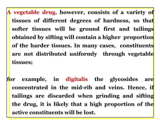 A vegetable drug, however, consists of a variety of
tissues of different degrees of hardness, so that
softer tissues will be ground first and tailings
obtained by sifting will contain a higher proportion
of the harder tissues. In many cases, constituents
are not distributed uniformly through vegetable
tissues;
for example, in digitalis the glycosides are
concentrated in the mid-rib and veins. Hence, if
tailings are discarded when grinding and sifting
the drug, it is likely that a high proportion of the
active constituents will be lost.
 