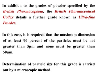 In addition to the grades of powder specified by the
British Pharmacopoeia, the British Pharmaceutical
Codex details a further grade known as Ultra-fine
Powder.
In this case, it is required that the maximum dimension
of at least 90 percent of the particles must be not
greater than 5µm and none must be greater than
50µm.
Determination of particle size for this grade is carried
out by a microscopic method.
 