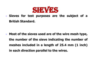  Sieves for test purposes are the subject of a
British Standard.
 Most of the sieves used are of the wire mesh type,
the number of the sieve indicating the number of
meshes included in a length of 25.4 mm (1 inch)
in each direction parallel to the wires.
Sieves
 