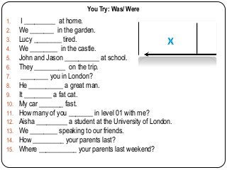 You Try: Was/ Were
1.
2.
3.
4.
5.
6.
7.
8.
9.
10.
11.
12.
13.
14.
15.

I _________ at home.
We _______ in the garden.
Lucy ________ tired.
We ________ in the castle.
John and Jason __________ at school.
They _________ on the trip.
________ you in London?
He __________ a great man.
It ________ a fat cat.
My car _______ fast.
How many of you _______ in level 01 with me?
Aisha _________ a student at the University of London.
We ________ speaking to our friends.
How _________ your parents last?
Where ___________ your parents last weekend?

 
