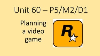 Unit 60 – P5/M2/D1
Planning
a video
game
 