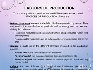 FACTORS OF PRODUCTION
To produce goods and services we need different resources, called
FACTORS OF PRODUCTION. These are:
⮚ Natural resources: are raw materials, which are provided by nature. They
are used in the manufacture of products and as energy sources. We can
distinguish between:
⮚ Renewable resources: can be consumed without being exhausted (water, wind
or solar power).
⮚ Non-renewable resources: can be exhausted by overconsumption (oil or iron
ore).
⮚ Capital: is made up of the different elements involved in the production
process.
• Human capital: the labour that workers contribute.
• Physical capital: raw materials, facilities, tools and machinery, etc.
• Financial capital: the money needed to acquire physical capital and pay
human capital.
⮚ Labour: the role of labour (both physical and intellectual labour) is to
 