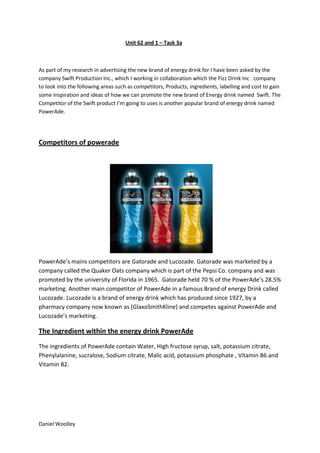 Unit 62 and 1 – Task 3a

As part of my research in advertising the new brand of energy drink for I have been asked by the
company Swift Production Inc., which I working in collaboration which the Fizz Drink Inc . company
to look into the following areas such as competitors, Products, ingredients, labelling and cost to gain
some inspiration and ideas of how we can promote the new brand of Energy drink named Swift. The
Competitor of the Swift product I’m going to uses is another popular brand of energy drink named
PowerAde.

Competitors of powerade

PowerAde’s mains competitors are Gatorade and Lucozade. Gatorade was marketed by a
company called the Quaker Oats company which is part of the Pepsi Co. company and was
promoted by the university of Florida in 1965. Gatorade held 70 % of the PowerAde’s 28.5%
marketing. Another main competitor of PowerAde in a famous Brand of energy Drink called
Lucozade. Lucozade is a brand of energy drink which has produced since 1927, by a
pharmacy company now known as (GlaxoSmithKline) and competes against PowerAde and
Lucozade’s marketing.

The Ingredient within the energy drink PowerAde
The ingredients of PowerAde contain Water, High fructose syrup, salt, potassium citrate,
Phenylalanine, sucralose, Sodium citrate, Malic acid, potassium phosphate , Vitamin B6 and
Vitamin B2.

Daniel Woolley

 