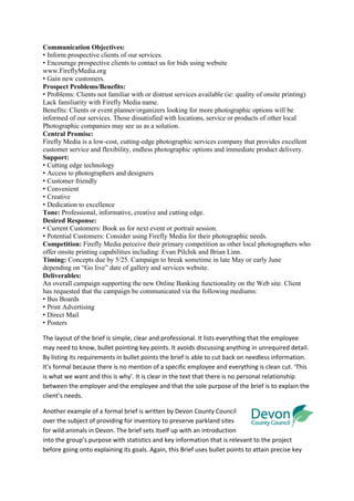 Communication Objectives:
• Inform prospective clients of our services.
• Encourage prospective clients to contact us for bids using website
www.FireflyMedia.org
• Gain new customers.
Prospect Problems/Benefits:
• Problems: Clients not familiar with or distrust services available (ie: quality of onsite printing)
Lack familiarity with Firefly Media name.
Benefits: Clients or event planner/organizers looking for more photographic options will be
informed of our services. Those dissatisfied with locations, service or products of other local
Photographic companies may see us as a solution.
Central Promise:
Firefly Media is a low-cost, cutting-edge photographic services company that provides excellent
customer service and flexibility, endless photographic options and immediate product delivery.
Support:
• Cutting edge technology
• Access to photographers and designers
• Customer friendly
• Convenient
• Creative
• Dedication to excellence
Tone: Professional, informative, creative and cutting edge.
Desired Response:
• Current Customers: Book us for next event or portrait session.
• Potential Customers: Consider using Firefly Media for their photographic needs.
Competition: Firefly Media perceive their primary competition as other local photographers who
offer onsite printing capabilities including: Evan Pilchik and Brian Linn.
Timing: Concepts due by 5/25. Campaign to break sometime in late May or early June
depending on “Go live” date of gallery and services website.
Deliverables:
An overall campaign supporting the new Online Banking functionality on the Web site. Client
has requested that the campaign be communicated via the following mediums:
• Bus Boards
• Print Advertising
• Direct Mail
• Posters

The layout of the brief is simple, clear and professional. It lists everything that the employee
may need to know, bullet pointing key points. It avoids discussing anything in unrequired detail.
By listing its requirements in bullet points the brief is able to cut back on needless information.
It’s formal because there is no mention of a specific employee and everything is clean cut. ‘This
is what we want and this is why’. It is clear in the text that there is no personal relationship
between the employer and the employee and that the sole purpose of the brief is to explain the
client’s needs.

Another example of a formal brief is written by Devon County Council
over the subject of providing for inventory to preserve parkland sites
for wild animals in Devon. The brief sets itself up with an introduction
into the group’s purpose with statistics and key information that is relevant to the project
before going onto explaining its goals. Again, this Brief uses bullet points to attain precise key
 