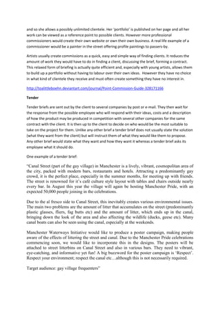 and so she allows a possibly unlimited clientele. Her ‘portfolio’ is published on her page and all her
work can be viewed as a reference point to possible clients. However more professional
commissioners would create their own website or own their own business. A real life example of a
commissioner would be a painter in the street offering profile paintings to passers-by.

Artists usually create commissions as a quick, easy and simple way of finding clients. It reduces the
amount of work they would have to do in finding a client, discussing the brief, forming a contract.
This relaxed form of briefing is actually quite efficient and, especially with young artists, allows them
to build up a portfolio without having to labour over their own ideas. However they have no choice
in what kind of clientele they receive and must often create something they have no interest in.

http://toalittleboehn.deviantart.com/journal/Point-Commission-Guide-328171166

Tender

Tender briefs are sent out by the client to several companies by post or e-mail. They then wait for
the response from the possible employee who will respond with their ideas, costs and a description
of how the product may be produced in competition with several other companies for the same
contract with the client. It is then up to the client to decide on who would be the most suitable to
take on the project for them. Unlike any other brief a tender brief does not usually state the solution
(what they want from the client) but will instruct them of what they would like them to propose.
Any other brief would state what they want and how they want it whereas a tender brief asks its
employee what it should do.

One example of a tender brief:

“Canal Street (part of the gay village) in Manchester is a lively, vibrant, cosmopolitan area of
the city, packed with modern bars, restaurants and hotels. Attracting a predominantly gay
crowd, it is the perfect place, especially in the summer months, for meeting up with friends.
The street is renowned for it’s café culture style layout with tables and chairs outside nearly
every bar. In August this year the village will again be hosting Manchester Pride, with an
expected 50,000 people joining in the celebrations.

Due to the al fresco side to Canal Street, this inevitably creates various environmental issues.
The main two problems are the amount of litter that accumulates on the street (predominantly
plastic glasses, fliers, fag butts etc) and the amount of litter, which ends up in the canal,
bringing down the look of the area and also affecting the wildlife (ducks, geese etc). Many
canal boats can also be seen using the canal, especially at the weekends.

Manchester Waterways Initiative would like to produce a poster campaign, making people
aware of the effects of littering the street and canal. Due to the Manchester Pride celebrations
commencing soon, we would like to incorporate this in the designs. The posters will be
attached to street litterbins on Canal Street and also in various bars. They need to vibrant,
eye-catching, and informative yet fun! A big buzzword for the poster campaign is ‘Respect’.
Respect your environment; respect the canal etc…although this is not necessarily required.

Target audience: gay village frequenters”
 