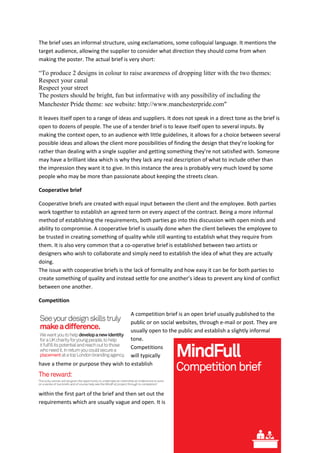 The brief uses an informal structure, using exclamations, some colloquial language. It mentions the
target audience, allowing the supplier to consider what direction they should come from when
making the poster. The actual brief is very short:

“To produce 2 designs in colour to raise awareness of dropping litter with the two themes:
Respect your canal
Respect your street
The posters should be bright, fun but informative with any possibility of including the
Manchester Pride theme: see website: http://www.manchesterpride.com”

It leaves itself open to a range of ideas and suppliers. It does not speak in a direct tone as the brief is
open to dozens of people. The use of a tender brief is to leave itself open to several inputs. By
making the context open, to an audience with little guidelines, it allows for a choice between several
possible ideas and allows the client more possibilities of finding the design that they’re looking for
rather than dealing with a single supplier and getting something they’re not satisfied with. Someone
may have a brilliant idea which is why they lack any real description of what to include other than
the impression they want it to give. In this instance the area is probably very much loved by some
people who may be more than passionate about keeping the streets clean.

Cooperative brief

Cooperative briefs are created with equal input between the client and the employee. Both parties
work together to establish an agreed term on every aspect of the contract. Being a more informal
method of establishing the requirements, both parties go into this discussion with open minds and
ability to compromise. A cooperative brief is usually done when the client believes the employee to
be trusted in creating something of quality while still wanting to establish what they require from
them. It is also very common that a co-operative brief is established between two artists or
designers who wish to collaborate and simply need to establish the idea of what they are actually
doing.
The issue with cooperative briefs is the lack of formality and how easy it can be for both parties to
create something of quality and instead settle for one another’s ideas to prevent any kind of conflict
between one another.

Competition

                                     A competition brief is an open brief usually published to the
                                     public or on social websites, through e-mail or post. They are
                                     usually open to the public and establish a slightly informal
                                     tone.
                                     Competitions
                                     will typically
have a theme or purpose they wish to establish




within the first part of the brief and then set out the
requirements which are usually vague and open. It is
 
