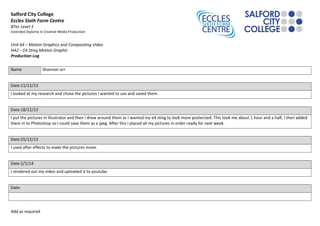 Salford City College
Eccles Sixth Form Centre
BTec Level 3
Extended Diploma in Creative Media Production
Unit 64 – Motion Graphics and Compositing Video
HA2 – E4 Sting Motion Graphic
Production Log
Name Shannon orr
Date:11/12/13
I looked at my research and chose the pictures I wanted to use and saved them.
Date:18/12/13
I put the pictures in illustrator and then I drew around them as I wanted my e4 sting to look more posterized. This took me about 1 hour and a half, I then added
them in to Photoshop so I could save them as a jpeg. After this I placed all my pictures in order ready for next week.
Date:25/12/13
I used after effects to make the pictures move.
Date:2/1/14
I rendered out my video and uploaded it to youtube.
Date:
Add as required
 