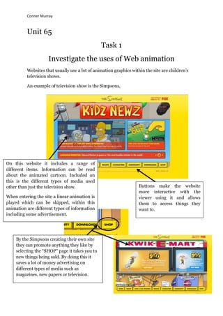 Conner Murray



          Unit 65
                                                Task 1
                     Investigate the uses of Web animation
          Websites that usually use a lot of animation graphics within the site are children‟s
          television shows.

          An example of television show is the Simpsons,




On this website it includes a range of
different items. Information can be read
about the animated cartoon. Included on
this is the different types of media used
other than just the television show.                                Buttons make the website
                                                                    more interactive with the
When entering the site a linear animation is                        viewer using it and allows
played which can be skipped, within this                            them to access things they
animation are different types of information                        want to.
including some advertisement.




    By the Simpsons creating their own site
    they can promote anything they like by
    selecting the “SHOP” page it takes you to
    new things being sold. By doing this it
    saves a lot of money advertising on
    different types of media such as
    magazines, new papers or television.
 