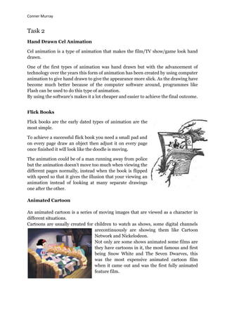 Conner Murray


Task 2
Hand Drawn Cel Animation

Cel animation is a type of animation that makes the film/TV show/game look hand
drawn.

One of the first types of animation was hand drawn but with the advancement of
technology over the years this form of animation has been created by using computer
animation to give hand drawn to give the appearance more slick. As the drawing have
become much better because of the computer software around, programmes like
Flash can be used to do this type of animation.
By using the software‟s makes it a lot cheaper and easier to achieve the final outcome.


Flick Books

Flick books are the early dated types of animation are the
most simple.

To achieve a successful flick book you need a small pad and
on every page draw an object then adjust it on every page
once finished it will look like the doodle is moving.

The animation could be of a man running away from police
but the animation doesn‟t move too much when viewing the
different pages normally, instead when the book is flipped
with speed so that it gives the illusion that your viewing an
animation instead of looking at many separate drawings
one after the other.

Animated Cartoon

An animated cartoon is a series of moving images that are viewed as a character in
different situations.
Cartoons are usually created for children to watch as shows, some digital channels
                                 arecontinuously are showing them like Cartoon
                                 Network and Nickelodeon.
                                 Not only are some shows animated some films are
                                 they have cartoons in it, the most famous and first
                                 being Snow White and The Seven Dwarves, this
                                 was the most expensive animated cartoon film
                                 when it came out and was the first fully animated
                                 feature film.
 