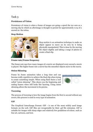 Conner Murray




Task 3
Persistence of Vision

Persistence of vision is when a frame of images are going a speed the eye sees as a
moving clip by which an afterimage is thought to persist for approximately 0.04 of a
second on the retina.

Stop Motion



                                  Stop motion is an animation technique to make an
                                  object appear to move on its own by it being
                                  physically manipulated. This is done by the moving
                                  the object slightly and taking a range of photos to
                                  create a final clip.



Frame rate/Frame frequency

The frame-rate says how many images of a movie are displayed every second a movie
is played. The higher frame rate a movie has the smoother objects move in the movie.

Onion Skinning

Frame by frame animation takes a long time and can
become really repetitive to achieve the final clip when trying
to create something simple. When using flash theirs a tool
called “onion skinning”. This shows you the beginning and
ending frames when still looks like layering. Using onion
skinning allows the movement to be precise.

Tweening

The process of tweening is how the image begins from the first to second without any
errors; this process is used in every type of animation.

GIF

The Graphical Interchange Format: GIF - is one of the most widely used image
formats on the web. GIF files are recognizable by their .gif file extension. GIF is
suitable for images with sharp edges and relatively few gradations of colour, such as
line art, cartoons, and text.
 