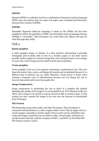 Conner Murray


DHTML

Dynamic HTML is a collective term for a combination of hypertext mark-up language
HTML tags and options that can make web pages more animated and interactive
than previous versions of HTML.

XHTML

Extensible Hypertext Mark-up Language is based on the HTML but has been
modified to follow the guidelines of XML; the Extensible mark-up language because
XHTML is "extensible," Web developers can create their own objects and tags for
each Web page they build.

Task 4
Raster graphics

A raster graphics image, or bitmap, is a data structure representing a generally
rectangular grid of pixels, able to view by a monitor, paper, or any other source
possible. Raster images are stored in image files with varying formats. If you enlarge
or zoom into a raster image you lose detail and the picture pixelates.

Vector graphics

Vector graphics is the use of an equation containing a mathematical sum. This sum
keeps the points, lines, curves, and shapes all smooth and not pixelated because it‟s a
different type of software use e.g. adobe illustrator. Using vectors is better when
creating a magazine cover of advertisement because you can change the size to
however big needed and it won‟t lose quality life.

Image Compression

Image compression is minimizing the size in bytes of a graphics file without
degrading the quality of the image to an unacceptable level. The reduction in file size
allows more images to be stored in a given amount of disk or memory space. It also
reduces the time required for images to be sent over the Internet or downloaded
from Web pages.

File Format

File format that wraps video, audio, and other bit streams. This description is
concerned with QuickTime as a video wrapper called "movie" files by Apple, and as a
sound wrapper, especially as used by Apple's iTunes music service. QuickTime also
wraps still images, animations not recorded as video, virtual reality, and these are
not discussed at this site, with the exception of SWF_7 and SWF_8, the Flash SWF
File Format versions 7 and 8.
 