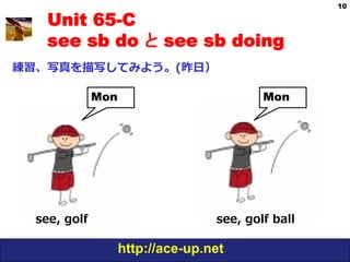 10

    Unit 65-C
    see sb do と see sb doing
練習、写真を描写してみよう。(昨⽇日）

               Mon                           Mon




  see,  golf                        see,  golf  ball

                     http://ace-up.net
 