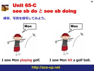 11

       Unit 65-C
       see sb do と see sb doing
 練習、写真を描写してみよう。

               Mon                             Mon




I  saw  Mon  playing  golf.    I  saw  Mon  hit  a  golf  ball.

                     http://ace-up.net
 