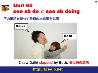 13

   Unit 65
   see sb do と see sb doing
下の単語を使って昨⽇日の出来事を説明

   Daiki


                                 Beth




     I  saw  Daiki  slapped  by  Beth.  受け⾝身の意味

             http://ace-up.net
 