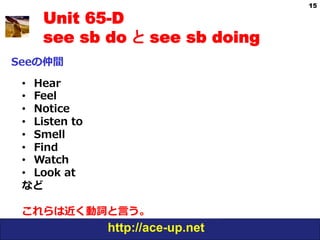 15

     Unit 65-D
     see sb do と see sb doing
Seeの仲間

 •  Hear
 •  Feel
 •  Notice
 •  Listen  to
 •  Smell
 •  Find
 •  Watch
 •  Look  at
 など

 これらは近く動詞と⾔言う。
                 http://ace-up.net
 