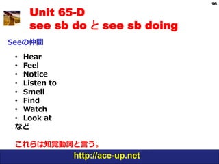16

     Unit 65-D
     see sb do と see sb doing
Seeの仲間

 •  Hear
 •  Feel
 •  Notice
 •  Listen  to
 •  Smell
 •  Find
 •  Watch
 •  Look  at
 など

 これらは知覚動詞と⾔言う。
                 http://ace-up.net
 