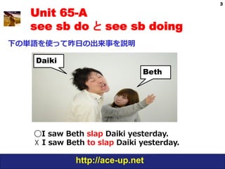 3

   Unit 65-A
   see sb do と see sb doing
下の単語を使って昨⽇日の出来事を説明

   Daiki
                                   Beth




   ◯I  saw  Beth  slap  Daiki  yesterday.
   ☓  I  saw  Beth  to  slap  Daiki  yesterday.

               http://ace-up.net
 