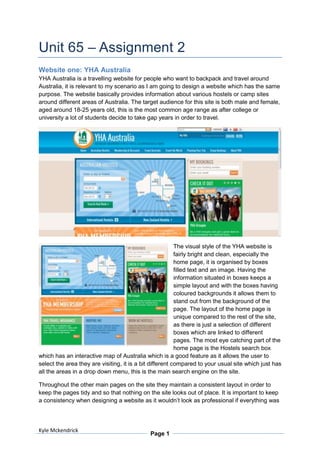 Unit 65 – Assignment 2
Website one: YHA Australia
YHA Australia is a travelling website for people who want to backpack and travel around
Australia, it is relevant to my scenario as I am going to design a website which has the same
purpose. The website basically provides information about various hostels or camp sites
around different areas of Australia. The target audience for this site is both male and female,
aged around 18-25 years old, this is the most common age range as after college or
university a lot of students decide to take gap years in order to travel.




                                                          The visual style of the YHA website is
                                                          fairly bright and clean, especially the
                                                          home page, it is organised by boxes
                                                          filled text and an image. Having the
                                                          information situated in boxes keeps a
                                                          simple layout and with the boxes having
                                                          coloured backgrounds it allows them to
                                                          stand out from the background of the
                                                          page. The layout of the home page is
                                                          unique compared to the rest of the site,
                                                          as there is just a selection of different
                                                          boxes which are linked to different
                                                          pages. The most eye catching part of the
                                                          home page is the Hostels search box
which has an interactive map of Australia which is a good feature as it allows the user to
select the area they are visiting, it is a bit different compared to your usual site which just has
all the areas in a drop down menu, this is the main search engine on the site.

Throughout the other main pages on the site they maintain a consistent layout in order to
keep the pages tidy and so that nothing on the site looks out of place. It is important to keep
a consistency when designing a website as it wouldn’t look as professional if everything was




Kyle Mckendrick
                                             Page 1
 