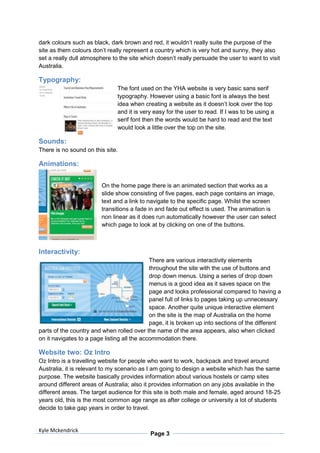 dark colours such as black, dark brown and red, it wouldn’t really suite the purpose of the
site as them colours don’t really represent a country which is very hot and sunny, they also
set a really dull atmosphere to the site which doesn’t really persuade the user to want to visit
Australia.

Typography:
                               The font used on the YHA website is very basic sans serif
                               typography. However using a basic font is always the best
                               idea when creating a website as it doesn’t look over the top
                               and it is very easy for the user to read. If I was to be using a
                               serif font then the words would be hard to read and the text
                               would look a little over the top on the site.

Sounds:
There is no sound on this site.

Animations:


                         On the home page there is an animated section that works as a
                         slide show consisting of five pages, each page contains an image,
                         text and a link to navigate to the specific page. Whilst the screen
                         transitions a fade in and fade out effect is used. The animation is
                         non linear as it does run automatically however the user can select
                         which page to look at by clicking on one of the buttons.



Interactivity:
                                             There are various interactivity elements
                                             throughout the site with the use of buttons and
                                             drop down menus. Using a series of drop down
                                             menus is a good idea as it saves space on the
                                             page and looks professional compared to having a
                                             panel full of links to pages taking up unnecessary
                                             space. Another quite unique interactive element
                                             on the site is the map of Australia on the home
                                             page, it is broken up into sections of the different
parts of the country and when rolled over the name of the area appears, also when clicked
on it navigates to a page listing all the accommodation there.

Website two: Oz Intro
Oz Intro is a travelling website for people who want to work, backpack and travel around
Australia, it is relevant to my scenario as I am going to design a website which has the same
purpose. The website basically provides information about various hostels or camp sites
around different areas of Australia; also it provides information on any jobs available in the
different areas. The target audience for this site is both male and female, aged around 18-25
years old, this is the most common age range as after college or university a lot of students
decide to take gap years in order to travel.


Kyle Mckendrick
                                            Page 3
 