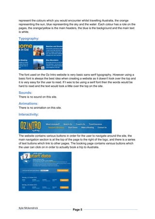 represent the colours which you would encounter whilst travelling Australia, the orange
representing the sun, blue representing the sky and the water. Each colour has a role on the
pages, the orange/yellow is the main headers, the blue is the background and the main text
is white.

Typography:




The font used on the Oz Intro website is very basic sans serif typography. However using a
basic font is always the best idea when creating a website as it doesn’t look over the top and
it is very easy for the user to read. If I was to be using a serif font then the words would be
hard to read and the text would look a little over the top on the site.

Sounds:
There is no sound on this site.

Animations:
There is no animation on this site.

Interactivity:




The website contains various buttons in order for the user to navigate around the site, the
main navigation section is at the top of the page to the right of the logo, and there is a series
of text buttons which link to other pages. The booking page contains various buttons which
the user can click on in order to actually book a trip to Australia.




Kyle Mckendrick
                                             Page 5
 
