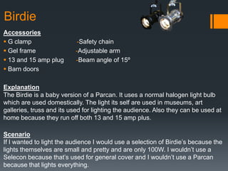 Birdie
Accessories
 G clamp -Safety chain
 Gel frame -Adjustable arm
 13 and 15 amp plug -Beam angle of 15º
 Barn doors
Explanation
The Birdie is a baby version of a Parcan. It uses a normal halogen light bulb
which are used domestically. The light its self are used in museums, art
galleries, truss and its used for lighting the audience. Also they can be used at
home because they run off both 13 and 15 amp plus.
Scenario
If I wanted to light the audience I would use a selection of Birdie’s because the
lights themselves are small and pretty and are only 100W. I wouldn’t use a
Selecon because that’s used for general cover and I wouldn’t use a Parcan
because that lights everything.
 
