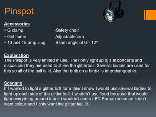 Pinspot
Accessories
 G clamp -Safety chain
 Gel frame -Adjustable arm
 13 and 15 amp plug -Beam angle of 6º- 12º
Explanation
The Pinspot is very limited in use. They only light up dj’s at concerts and
discos and they are used to shine the glitterball. Several birdies are used for
this so all of the ball is lit. Also the bulb on a birdie is interchangeable.
Scenario
If I wanted to light a glitter ball for a talent show I would use several birdies to
light up each side of the glitter ball. I wouldn’t use flood because that would
light everything around it and I wouldn’t use a LED Parcan because I don’t
want colour and I only want the glitter ball lit.
 