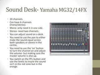 Sound Desk- Yamaha MG32/14FX
• 24 channels.
• Can have 6 channels
(mono/stereo).
• Mono- only need it in one side.
• Stereo- need two channels.
• You can adjust sound on a desk.
• You need to use the pan to either
make the sound equal across
both speakers or stereo in the
centre.
• You need to use the ‘on’ button
to turn the channel on and adjust
the volume- but making sure the
master volume is also up.
• You switch on the PFL button and
use the levels to insure the sound
isn’t in the red zone but in the
orange.
 