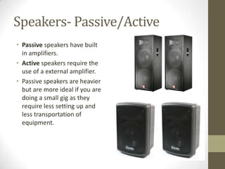 Speakers- Passive/Active
• Passive speakers have built
in amplifiers.
• Active speakers require the
use of a external amplifier.
• Passive speakers are heavier
but are more ideal if you are
doing a small gig as they
require less setting up and
less transportation of
equipment.
 
