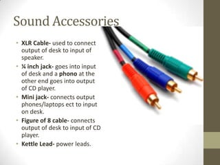 Sound Accessories
• XLR Cable- used to connect
output of desk to input of
speaker.
• ¼ inch jack- goes into input
of desk and a phono at the
other end goes into output
of CD player.
• Mini jack- connects output
phones/laptops ect to input
on desk.
• Figure of 8 cable- connects
output of desk to input of CD
player.
• Kettle Lead- power leads.
 