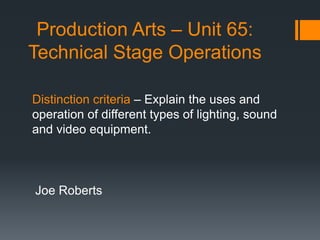 Production Arts – Unit 65:
Technical Stage Operations
Joe Roberts
Distinction criteria – Explain the uses and
operation of different types of lighting, sound
and video equipment.
 