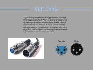XLR Cable
The XLR cable is a electrical connector, primarily found on professional
audio, video, and stage lighting equipment. The connectors are circular in
design and have between 3 and 7 pins. They have a male and female end
and the male always goes into the female end. The male end has 3 pins
where as the female part has 3 holes (as seen on the pictures below).
An example of when an XLR cable is used is to connect the sound desk to
the speakers. The XLR cable goes from the output of the desk to the input
of the speakers, one to the left and one to the right.

 