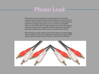 Phono Lead
Phono leads are very common for connecting audio and even video
equipment. Most domestic DVD and Audio equipment uses this format of
connector. Phono cables are used to connect two pieces of hifi together to
transmit an analogue audio signal, such as a cd player and amplifier.
They are a twin cable with two single-pin plugs on each end, the plugs are
coloured to allow correct connection of left and right stereo channels at
both ends (usually they are white and red, as seen in picture below).
When setting up a public address system Phono leads are usually plugged
into the output of a device e.g. CD player (the red goes to the right and the
white to the left) and the input of channels 1 and 2 on the sound desk.

 