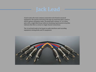 Jack Lead
A Jack Lead is the most common connection to be found on musical
equipment. The quarter inch jack is the type of connection that is used on
electric guitars and guitar amps. The plug itself is always ¼” or 6.3mm
jack, with a single black hoop called an insulating ring towards its tip (this
indicates that this is a mono or single channel connection).
The ¼ inch Jack tends to be found on audio interfaces and recording
equipment, mixing desks and PA equipment.

 
