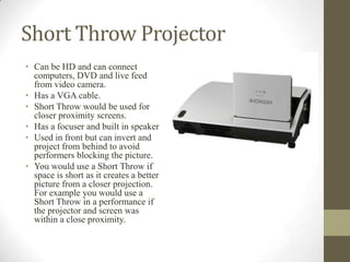 Short Throw Projector
• Can be HD and can connect
computers, DVD and live feed
from video camera.
• Has a VGA cable.
• Short Throw would be used for
closer proximity screens.
• Has a focuser and built in speaker
• Used in front but can invert and
project from behind to avoid
performers blocking the picture.
• You would use a Short Throw if
space is short as it creates a better
picture from a closer projection.
For example you would use a
Short Throw in a performance if
the projector and screen was
within a close proximity.
 