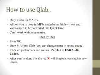 How to use Qlab..
• Only works on MAC’s.
• Allows you to drop in MP3s and play multiple videos and
videos need to be converted into QuickTime.
• Can’t work without a matrox.
Step by Step
• Press GO.
• Drop MP3 into Qlab (you can change name to sound queue).
• Click on preferences and connect Patch 1 to USB Audio
Codec.
• After you’ve done this the red X will disappear meaning it is now
loaded.
 