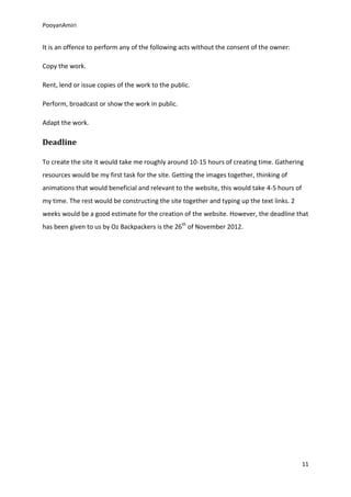 PooyanAmiri


It is an offence to perform any of the following acts without the consent of the owner:

Copy the work.

Rent, lend or issue copies of the work to the public.

Perform, broadcast or show the work in public.

Adapt the work.

Deadline

To create the site it would take me roughly around 10-15 hours of creating time. Gathering
resources would be my first task for the site. Getting the images together, thinking of
animations that would beneficial and relevant to the website, this would take 4-5 hours of
my time. The rest would be constructing the site together and typing up the text links. 2
weeks would be a good estimate for the creation of the website. However, the deadline that
has been given to us by Oz Backpackers is the 26th of November 2012.




                                                                                             11
 