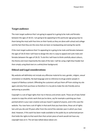 Pooyan Amiri




Target audience

The main target audience that I am going to appeal to is going to be male and females
between the ages of 18-25. I am going to be appealing to this particular age group due to
them being the most with free time on their hands as they are done with school and college
and the fact that they are the ones that are keen on backpacking and seeing the world.

If the main target audience that I’m appealing to is going to be male and females between
the ages of 18-25 then I will have to design the site in a way to appeal and suite male and
females between the ages of 18-25. To do this I will have to think carefully about colours,
the theme and most importantly the style of the text. I will be using a light blue header but
then simply using black text on a white/silver background.

Ethical and Legal considerations

My website will definitely not include any offensive material to race, gender, religion, sexual
orientation or disability. No bad language and no reference to drugs and/or people in
respect of libellous content. Offending the customers will put them off from visiting my site
again and also from purchase so therefore it is my job to make the site friendly and as
welcoming as possible.

Copyright is a set of legal rights that rise in literary and artistic work. These set of laws forbid
anyone to copy the artistic work that you’ve done, say for example a painting you have
painted which is your own creation and you haven’t copied of anyone, and in this case the
website. You now have a set of rights in that work that you have done, these set of rights
last until you die and 70 years after from the end of the calendar year in which you have
died. However, if this work has been made available to the public by an authorised person
that holds the rights to that work then that certain piece of work would not have any
copyright laws on it. The set laws talked about above are:



                                                                                                 10
 
