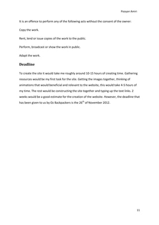 Pooyan Amiri


It is an offence to perform any of the following acts without the consent of the owner:

Copy the work.

Rent, lend or issue copies of the work to the public.

Perform, broadcast or show the work in public.

Adapt the work.

Deadline

To create the site it would take me roughly around 10-15 hours of creating time. Gathering
resources would be my first task for the site. Getting the images together, thinking of
animations that would beneficial and relevant to the website, this would take 4-5 hours of
my time. The rest would be constructing the site together and typing up the text links. 2
weeks would be a good estimate for the creation of the website. However, the deadline that
has been given to us by Oz Backpackers is the 26th of November 2012.




                                                                                             11
 