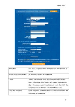 Pooyan Amiri




Navigation                     Easy to use navigation on the main page with the categories at
                               the top.
Animations and Interactivity   No animations present on the website.


Design                         The site has categories at the top that links to their relevant
                               pages, a slide show at the bottom right of page and a calendar
                               above the slide show, and includes a main box in the middle that
                               holds a description about the accommodation services.
Good/Bad Navigation            Good: simple and quick navigation that takes you straight to the
                               main pages on the website.



                                                                                                 7
 