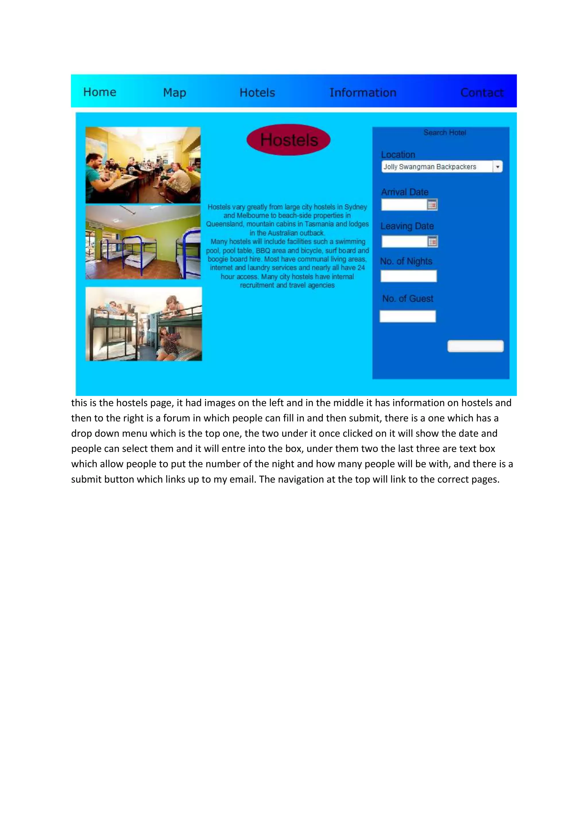 this is the hostels page, it had images on the left and in the middle it has information on hostels and
then to the right is a forum in which people can fill in and then submit, there is a one which has a
drop down menu which is the top one, the two under it once clicked on it will show the date and
people can select them and it will entre into the box, under them two the last three are text box
which allow people to put the number of the night and how many people will be with, and there is a
submit button which links up to my email. The navigation at the top will link to the correct pages.
 