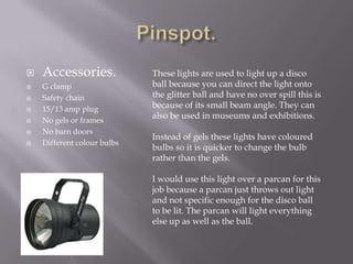 







Accessories.
G clamp
Safety chain
15/13 amp plug
No gels or frames
No barn doors
Different colour bulbs

These lights are used to light up a disco
ball because you can direct the light onto
the glitter ball and have no over spill this is
because of its small beam angle. They can
also be used in museums and exhibitions.
Instead of gels these lights have coloured
bulbs so it is quicker to change the bulb
rather than the gels.
I would use this light over a parcan for this
job because a parcan just throws out light
and not specific enough for the disco ball
to be lit. The parcan will light everything
else up as well as the ball.

 