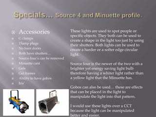 












Accessories
G clamps
15amp plugs
No barn doors
Both have shutters…
Source four’s can be removed
Minuette cant
Gels
Gel frames
Ability to have gobos
Iris’

These lights are used to spot people or
specific objects. They both can be used to
create a shape in the light too just by using
their shutters. Both lights can be used to
create a harder or a softer edge circular
light.
Source four is the newer of the two with a
brighter yet energy saving light bulb
therefore having a whiter light rather than
a yellow light that the Minuette has.
Gobos can also be used… these are effects
that can be placed in the light to
manipulate the light into that pattern.
I would use these lights over a CCT
because the light can be manipulated
better and easier.

 
