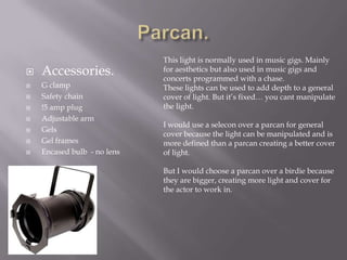 









Accessories.
G clamp
Safety chain
!5 amp plug
Adjustable arm
Gels
Gel frames
Encased bulb - no lens

This light is normally used in music gigs. Mainly
for aesthetics but also used in music gigs and
concerts programmed with a chase.
These lights can be used to add depth to a general
cover of light. But it’s fixed… you cant manipulate
the light.
I would use a selecon over a parcan for general
cover because the light can be manipulated and is
more defined than a parcan creating a better cover
of light.
But I would choose a parcan over a birdie because
they are bigger, creating more light and cover for
the actor to work in.

 