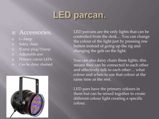 







Accessories.
G clamp
Safety chain
!5 amp plug/13amp
Adjustable arm
Primary colour LEDs
Can be daisy chained

LED parcans are the only lights that can be
controlled from the desk… You can change
the colour of the light just by pressing one
button instead of going up the rig and
changing the gels on the light.
You can also daisy chain these lights, this
means they can be connected to each other
and effectively talk to each other… what
colour and when to use that colour at the
same time as the rest.
LED pars have the primary colours in
them but can be mixed together to create
different colour light creating a specific
colour.

 