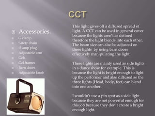 










Accessories.
G clamp
Safety chain
!5 amp plug
Adjustable arm
Gels
Gel frames
Barn doors
Adjustable knob

This light gives off a diffused spread of
light. A CCT can be used in general cover
because the lights aren’t as defined
therefore the light blends into each other.
The beam size can also be adjusted on
these lights by using barn doors
effectively manipulating the light.

These lights are mainly used as side lights
in a dance show for example. This is
because the light is bright enough to light
up the performer and also diffused so the
three lights (Head, body, feet) can blend
into one another.
I wouldn’t use a pin spot as a side light
because they are not powerful enough for
this job because they don’t create a bright
enough light.

 