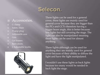 










Accessories.
G clamp
Safety chain
!5 amp plug
Adjustable arm
Gels
Gel frames
Barn doors
2 Adjustable knobs

These lights can be used for a general
cover, these lights are mainly used for
general cover because they are bigger than
the PCs and CCTs therefore having a
bigger beam angle, this is better because
less lights but still covering the stage. The
light can also be manipulated meaning
these lights can be used for almost
anything.
These lights although can be used for
anything they are mainly used for general
cover because of their ability to diffuse the
light and have the light manipulated.
I wouldn’t use these lights as back lights
because too many would be needed to
back light the stage.

 