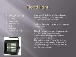 







Accessories
G clamp
Safety chain
15 amp plug
Gels
Gel cases
500,550 watt bulbs

Used mainly to light up the audience.
These lights can only be used as on… or
off you cant control the beam.
Banks of these can be used in gigs so may
have gels in too.
These lights can be used with parcans to
add depth to a general wash but I
wouldn’t use these specifically for a
general wash of light.
The main purpose of these lights is to
light up a Cyclorama this is because of
the spread of light they give off and the
gels that can be used.

 
