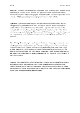 Unit 65                                                                            Leeanne Hibbert


Frame rate - Also known as frame frequency is the rate at which an imaging device produces unique
constant images known as frames. This term also applies well to both video and film cameras,
motion capture systems and computer graphics. Frame rate is often known and expressed as frames
per second (FPS) they are also expressed in ‘progressive scan monitors’ as hertz.



Key Frames - Key Frames in film making and animation are a drawing that shows the start and
ending points of any smooth transition. These drawings are known as ‘frames’ because there
position in time is measured in frames on a strip of film. A sequence of key frames show the
precisely that the viewer will see, where as the position on the key frames on the video, film or
animation shows precisely the timing of the movement. This is because only two or three keyframes
over a second do not create the illusion of movement, the remaining frames are filled with ‘in-
betweens’.



Onion Skinning - Onion skinning is a graphics term which is used in creating animated cartoons and
editing movies to see many frames at once. This meant that this way the editor or animator can
make decisions on how to change or create another image based on the previous image in that
particular sequence. In traditional cartoon animation the individual frames of a movie were first
drawn on thin onion skin paper over a light source. The animators would put the previous and then
next drawings perfectly beneath the working drawing so that they could draw the ‘in – between’ to
give a smooth motion.



Tweening – Tweening which is shot for in-betweening is the process of generating frames between
two images to give the appearance that the first image shows smoothly in to the second one.
Tweening is the key process in all types of animation, even computer animation. More up to date
animation software enables you to identify specific objects in an image and precisely show how they
should change and move during the tweening process.
 
