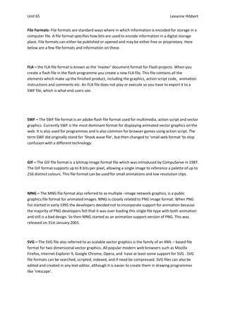 Unit 65                                                                               Leeanne Hibbert


File Formats- File formats are standard ways where in which information is encoded for storage in a
computer file. A file format specifies how bits are used to encode information in a digital storage
place. File formats can either be published or opened and may be either free or proprietary. Here
below are a few file formats and information on these.



FLA – the FLA file format is known as the ‘master’ document format for Flash projects. When you
create a flash file in the flash programme you create a new FLA file. This file contains all the
elements which make up the finished product, including the graphics, action script code, animation
instructions and comments etc. An FLA file does not play or execute so you have to export it to a
SWF file, which is what end users see.




SWF – The SWF file format is an adobe flash file format used for multimedia, action script and vector
graphics. Currently SWF is the most dominant format for displaying animated vector graphics on the
web. It is also used for programmes and is also common for browser games using action script. The
term SWF did originally stand for ‘Shock wave file’, but then changed to ‘small web format ‘to stop
confusion with a different technology.



GIF – The GIF file format is a bitmap image format file which was introduced by CompuServe in 1987.
The GIF format supports up to 8 bits per pixel, allowing a single image to reference a palette of up to
256 distinct colours. This file format can be used for small animations and low resolution clips.



MNG – The MNG file format also referred to as multiple –image network graphics, is a public
graphics file format for animated images. MNG is closely related to PNG image format. When PNG
fist started in early 1995 the developers decided not to incorporate support for animation because
the majority of PNG developers felt that it was over loading this single file type with both animation
and still is a bad design. So then MNG started as an animation support version of PNG. This was
released on 31st January 2001.



SVG – The SVG file also referred to as scalable vector graphics is the family of an XML – based file
format for two dimensional vector graphics. All popular modern web browsers such as Mozilla
Firefox, Internet Explorer 9, Google Chrome, Opera, and have at least some support for SVG . SVG
file formats can be searched, scripted, indexed, and if need be compressed. SVG files can also be
edited and created in any text editor, although it is easier to create them in drawing programmes
like ‘inkscape’.
 